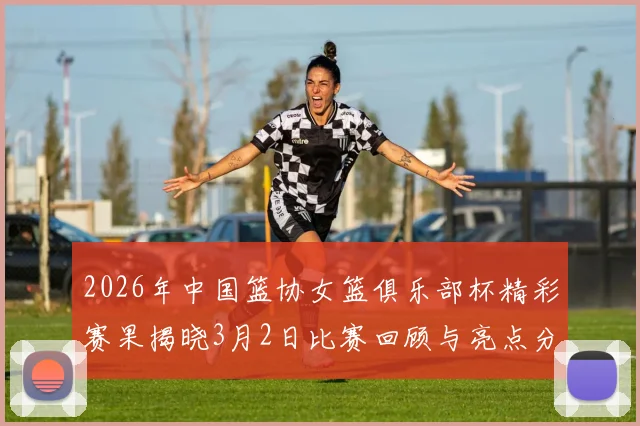 2026年中国篮协女篮俱乐部杯精彩赛果揭晓3月2日比赛回顾与亮点分析