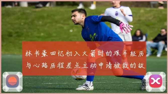 林书豪回忆初入火箭时的艰辛经历与心路历程差点主动申请被裁的故事
