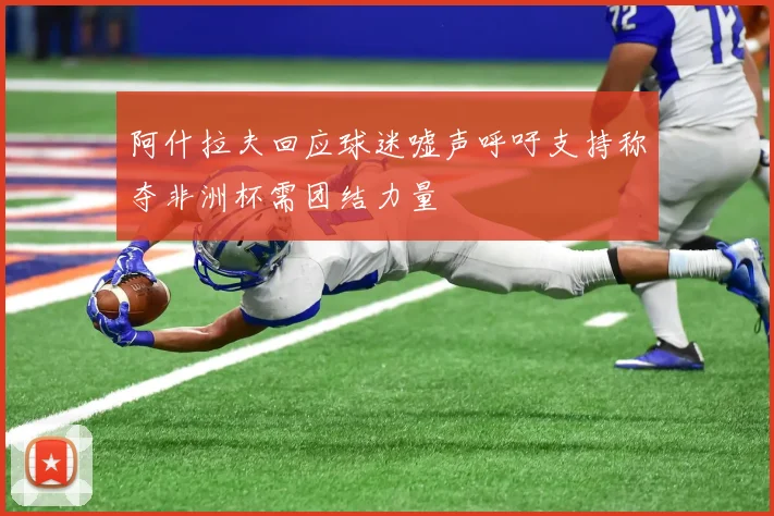 阿什拉夫回应球迷嘘声呼吁支持称夺非洲杯需团结力量