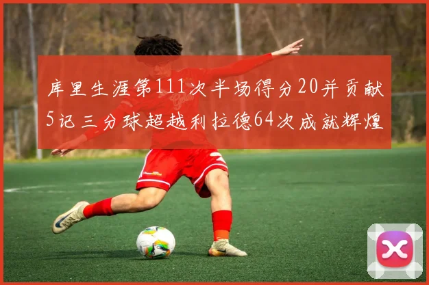 库里生涯第111次半场得分20并贡献5记三分球超越利拉德64次成就辉煌