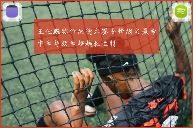 王仕鹏称伦纳德本赛季锋线之最命中率与效率超越杜兰特