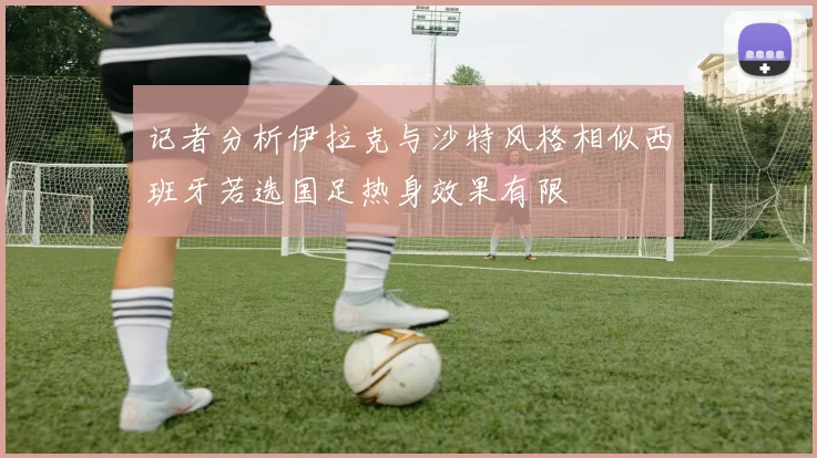 记者分析伊拉克与沙特风格相似西班牙若选国足热身效果有限