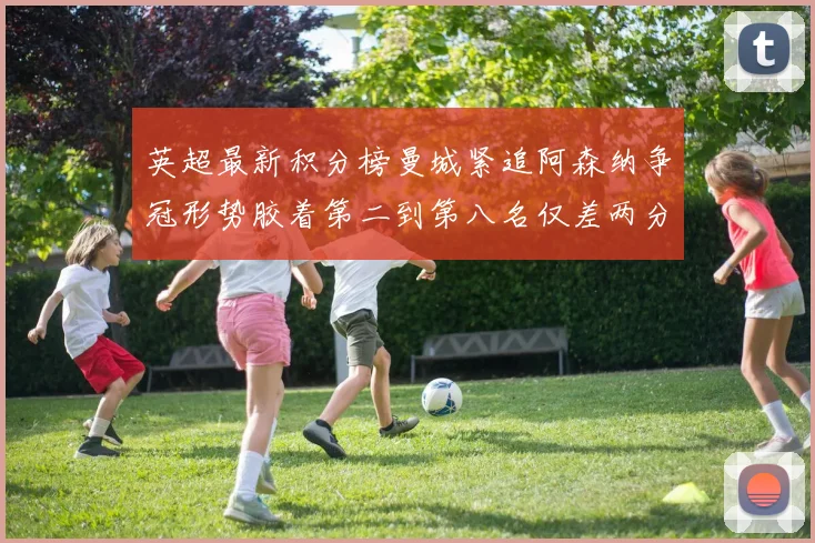 英超最新积分榜曼城紧追阿森纳争冠形势胶着第二到第八名仅差两分