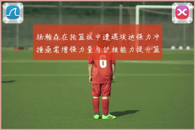 杨瀚森在抢篮板中遭遇埃迪强力冲撞亟需增强力量与护框能力提升篮板表现