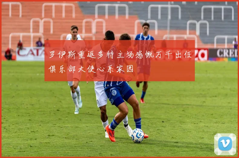 罗伊斯重返多特主场感慨万千出任俱乐部大使心系家园