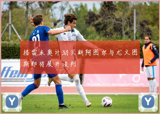 格雷米奥计划买断阿图尔与尤文图斯即将展开谈判