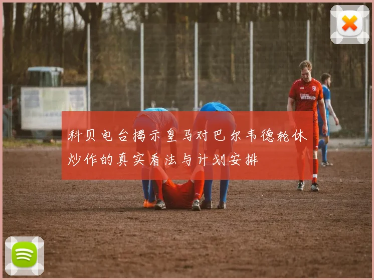 科贝电台揭示皇马对巴尔韦德轮休炒作的真实看法与计划安排