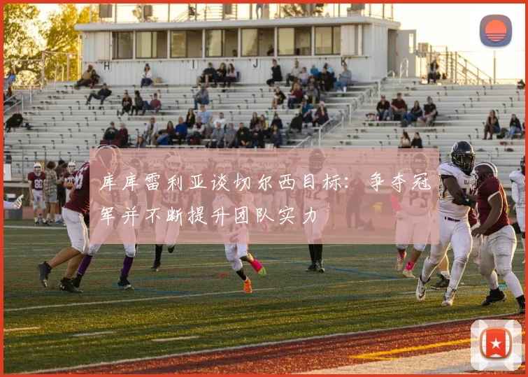 库库雷利亚谈切尔西目标：争夺冠军并不断提升团队实力