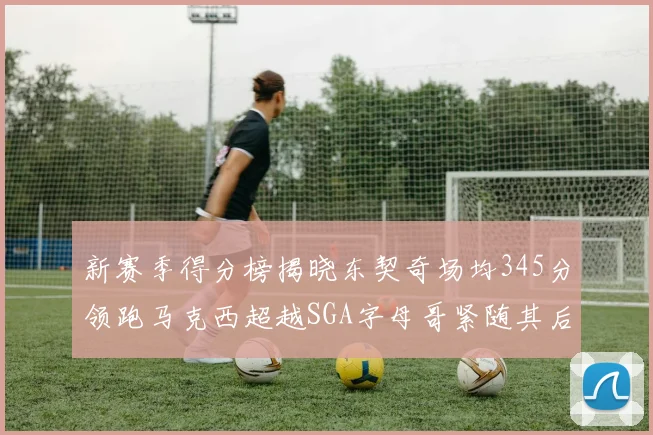 新赛季得分榜揭晓东契奇场均345分领跑马克西超越SGA字母哥紧随其后