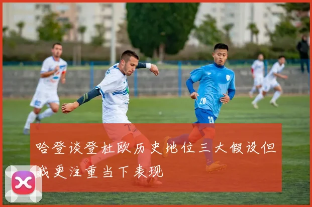哈登谈登杜欧历史地位三大假设但我更注重当下表现