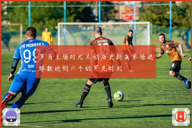 罗马主场对尤文创历史新高单场进球数达到六个的罕见时刻