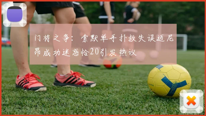 门将之争：索默单手扑救失误迈尼昂成功迷惑恰20引发热议