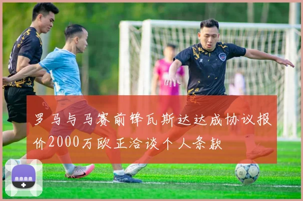 罗马与马赛前锋瓦斯达达成协议报价2000万欧正洽谈个人条款