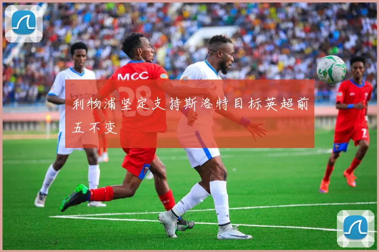 利物浦坚定支持斯洛特目标英超前五不变