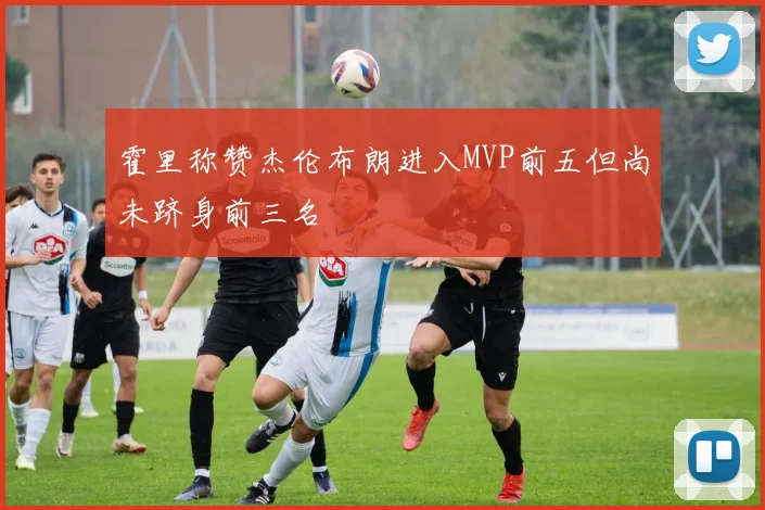 霍里称赞杰伦布朗进入MVP前五但尚未跻身前三名